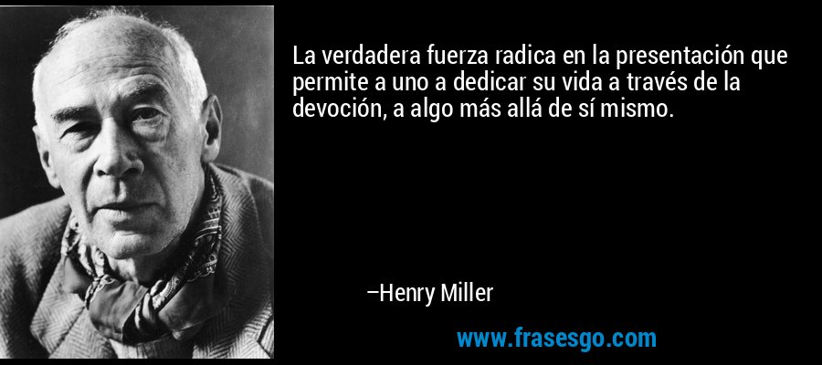 La verdadera fuerza radica en la presentación que permite a uno a dedicar su vida a través de la devoción, a algo más allá de sí mismo. – Henry Miller