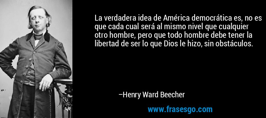La verdadera idea de América democrática es, no es que cada cual será al mismo nivel que cualquier otro hombre, pero que todo hombre debe tener la libertad de ser lo que Dios le hizo, sin obstáculos. – Henry Ward Beecher
