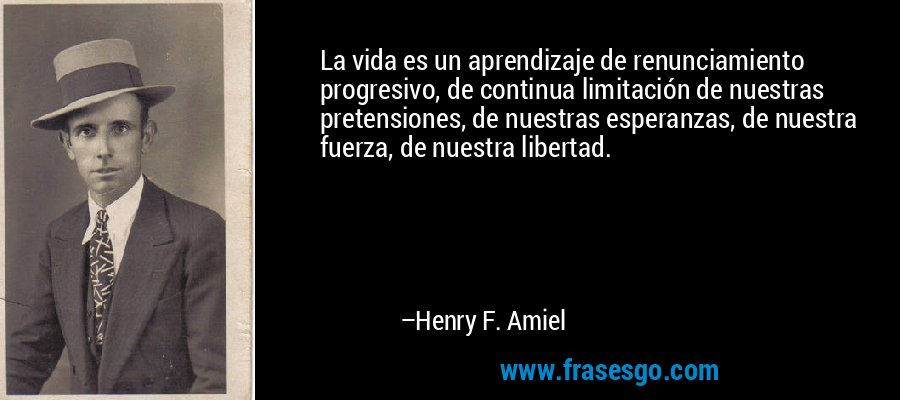 La vida es un aprendizaje de renunciamiento progresivo, de continua limitación de nuestras pretensiones, de nuestras esperanzas, de nuestra fuerza, de nuestra libertad. – Henry F. Amiel