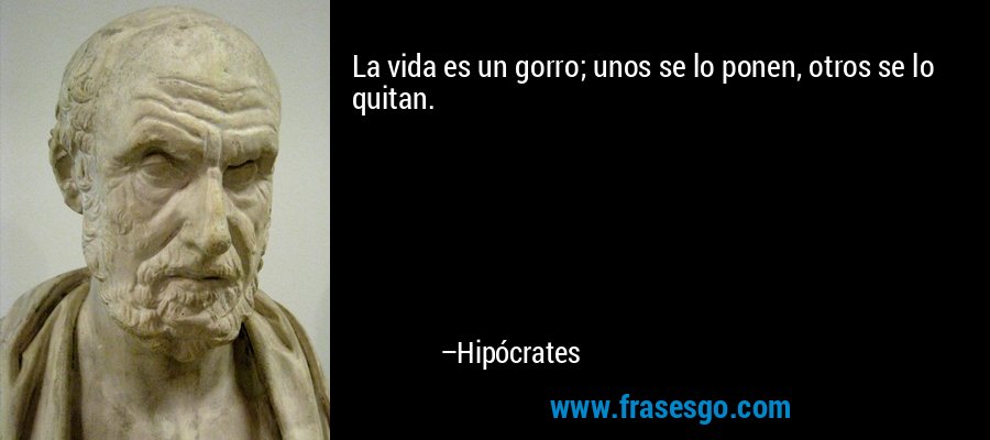 La vida es un gorro; unos se lo ponen, otros se lo quitan. – Hipócrates