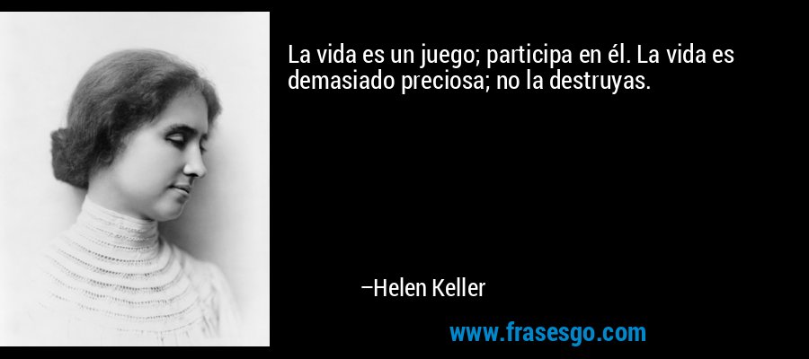 La vida es un juego; participa en él. La vida es demasiado preciosa; no la destruyas. – Helen Keller