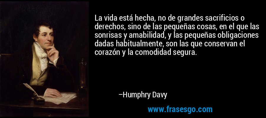 La vida está hecha, no de grandes sacrificios o derechos, sino de las pequeñas cosas, en el que las sonrisas y amabilidad, y las pequeñas obligaciones dadas habitualmente, son las que conservan el corazón y la comodidad segura. – Humphry Davy