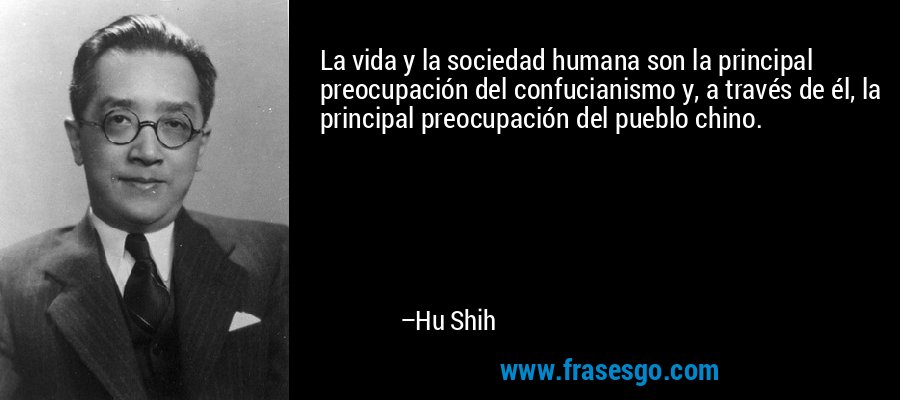 La vida y la sociedad humana son la principal preocupación del confucianismo y, a través de él, la principal preocupación del pueblo chino. – Hu Shih