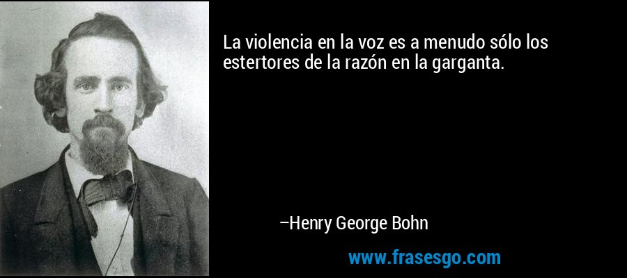 La violencia en la voz es a menudo sólo los estertores de la razón en la garganta. – Henry George Bohn