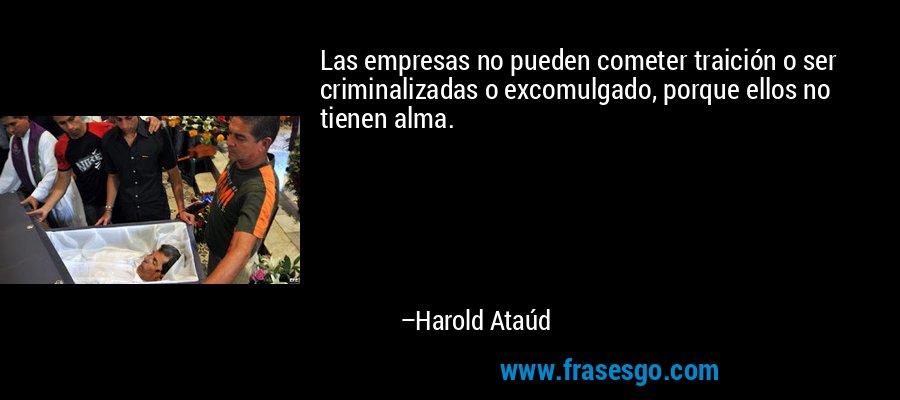 Las empresas no pueden cometer traición o ser criminalizadas o excomulgado, porque ellos no tienen alma. – Harold Ataúd