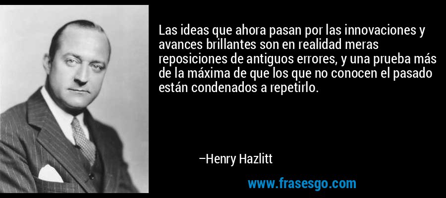 Las ideas que ahora pasan por las innovaciones y avances brillantes son en realidad meras reposiciones de antiguos errores, y una prueba más de la máxima de que los que no conocen el pasado están condenados a repetirlo. – Henry Hazlitt