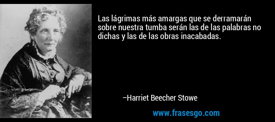Las lágrimas más amargas que se derramarán sobre nuestra tumba serán las de las palabras no dichas y las de las obras inacabadas. – Harriet Beecher Stowe