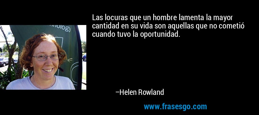 Las locuras que un hombre lamenta la mayor cantidad en su vida son aquellas que no cometió cuando tuvo la oportunidad. – Helen Rowland