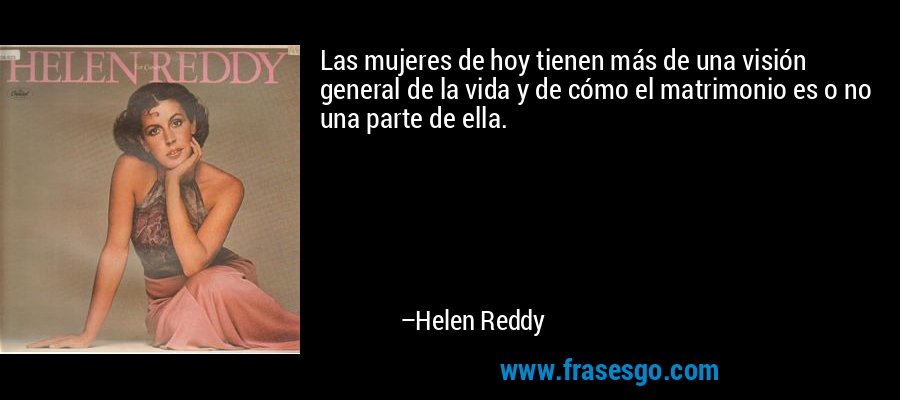 Las mujeres de hoy tienen más de una visión general de la vida y de cómo el matrimonio es o no una parte de ella. – Helen Reddy
