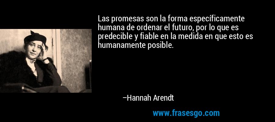 Las promesas son la forma específicamente humana de ordenar el futuro, por lo que es predecible y fiable en la medida en que esto es humanamente posible. – Hannah Arendt