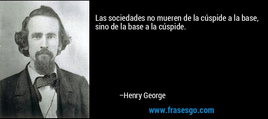 Las sociedades no mueren de la cúspide a la base, sino de la base a la cúspide. – Henry George