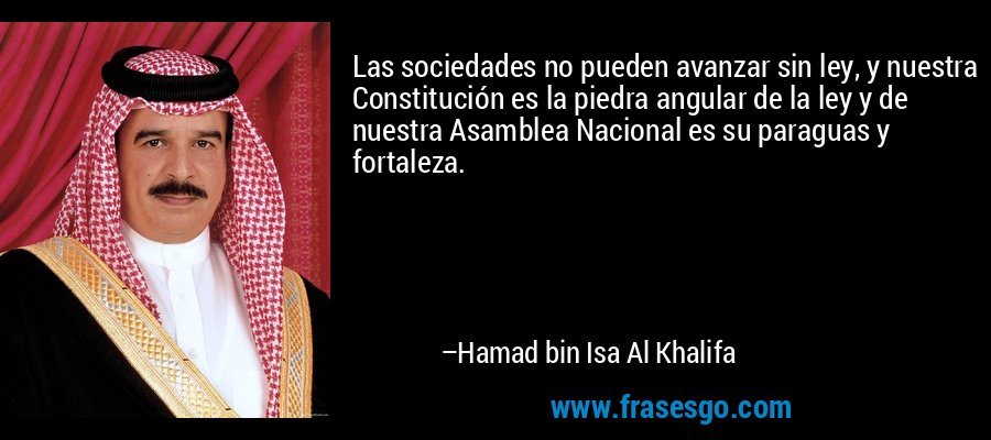 Las sociedades no pueden avanzar sin ley, y nuestra Constitución es la piedra angular de la ley y de nuestra Asamblea Nacional es su paraguas y fortaleza. – Hamad bin Isa Al Khalifa