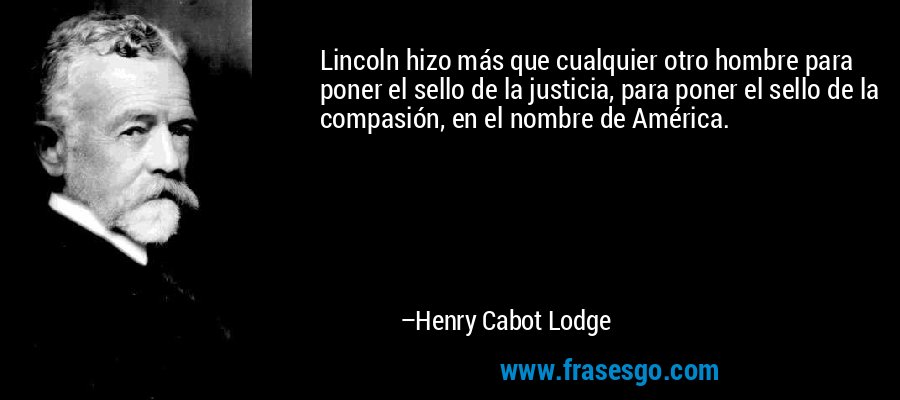 Lincoln hizo más que cualquier otro hombre para poner el sello de la justicia, para poner el sello de la compasión, en el nombre de América. – Henry Cabot Lodge