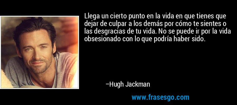 Llega un cierto punto en la vida en que tienes que dejar de culpar a los demás por cómo te sientes o las desgracias de tu vida. No se puede ir por la vida obsesionado con lo que podría haber sido. – Hugh Jackman