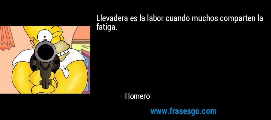 Llevadera es la labor cuando muchos comparten la fatiga. – Homero