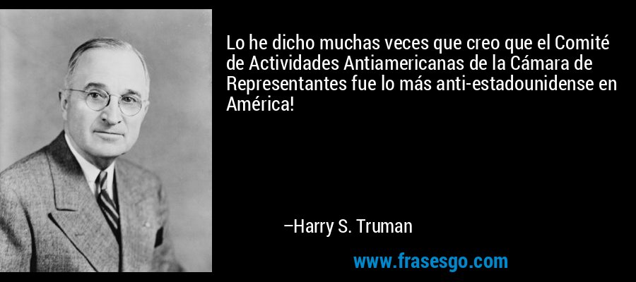 Lo he dicho muchas veces que creo que el Comité de Actividades Antiamericanas de la Cámara de Representantes fue lo más anti-estadounidense en América! – Harry S. Truman