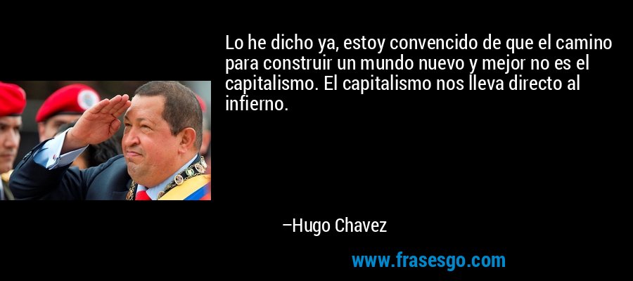 Lo he dicho ya, estoy convencido de que el camino para construir un mundo nuevo y mejor no es el capitalismo. El capitalismo nos lleva directo al infierno. – Hugo Chavez