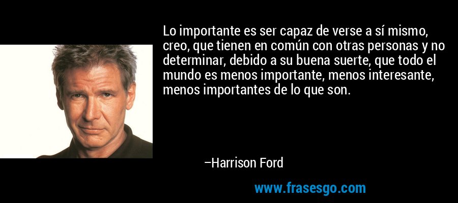 Lo importante es ser capaz de verse a sí mismo, creo, que tienen en común con otras personas y no determinar, debido a su buena suerte, que todo el mundo es menos importante, menos interesante, menos importantes de lo que son. – Harrison Ford