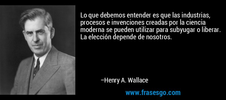 Lo que debemos entender es que las industrias, procesos e invenciones creadas por la ciencia moderna se pueden utilizar para subyugar o liberar. La elección depende de nosotros. – Henry A. Wallace