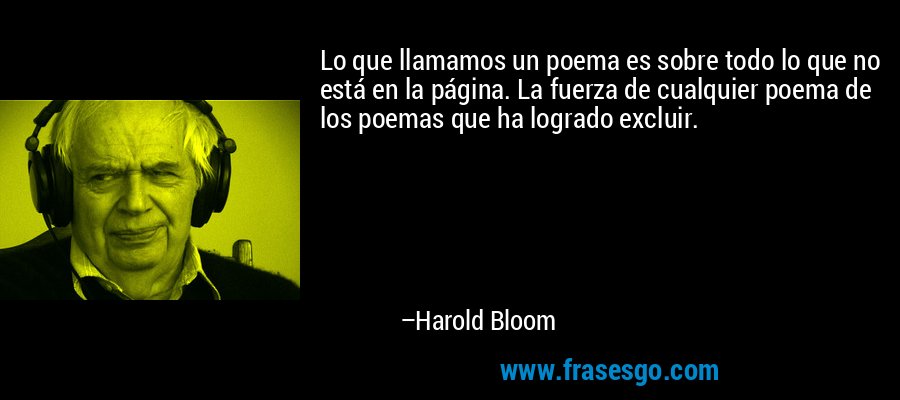 Lo que llamamos un poema es sobre todo lo que no está en la página. La fuerza de cualquier poema de los poemas que ha logrado excluir. – Harold Bloom