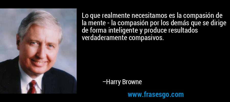 Lo que realmente necesitamos es la compasión de la mente - la compasión por los demás que se dirige de forma inteligente y produce resultados verdaderamente compasivos. – Harry Browne