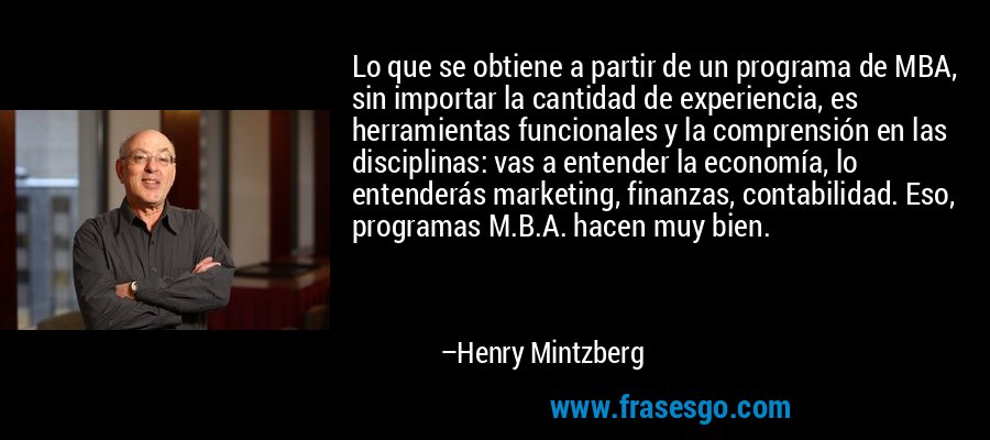 Lo que se obtiene a partir de un programa de MBA, sin importar la cantidad de experiencia, es herramientas funcionales y la comprensión en las disciplinas: vas a entender la economía, lo entenderás marketing, finanzas, contabilidad. Eso, programas M.B.A. hacen muy bien. – Henry Mintzberg