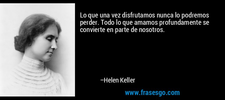Lo que una vez disfrutamos nunca lo podremos perder. Todo lo que amamos profundamente se convierte en parte de nosotros. – Helen Keller