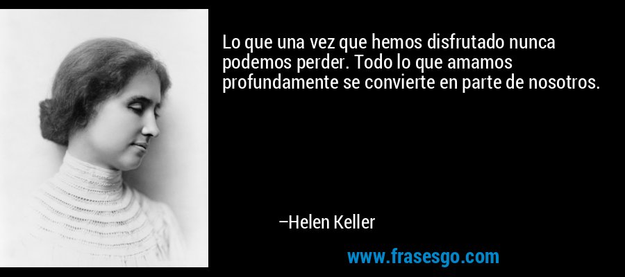 Lo que una vez que hemos disfrutado nunca podemos perder. Todo lo que amamos profundamente se convierte en parte de nosotros. – Helen Keller