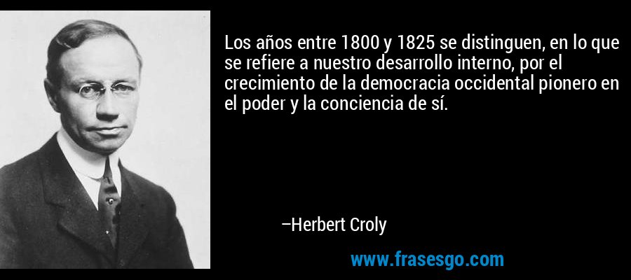 Los años entre 1800 y 1825 se distinguen, en lo que se refiere a nuestro desarrollo interno, por el crecimiento de la democracia occidental pionero en el poder y la conciencia de sí. – Herbert Croly