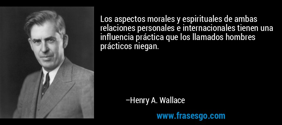 Los aspectos morales y espirituales de ambas relaciones personales e internacionales tienen una influencia práctica que los llamados hombres prácticos niegan. – Henry A. Wallace