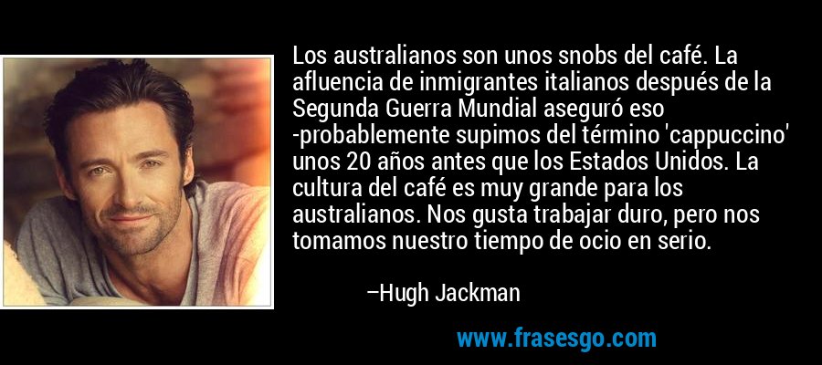 Los australianos son unos snobs del café. La afluencia de inmigrantes italianos después de la Segunda Guerra Mundial aseguró eso -probablemente supimos del término 'cappuccino' unos 20 años antes que los Estados Unidos. La cultura del café es muy grande para los australianos. Nos gusta trabajar duro, pero nos tomamos nuestro tiempo de ocio en serio. – Hugh Jackman
