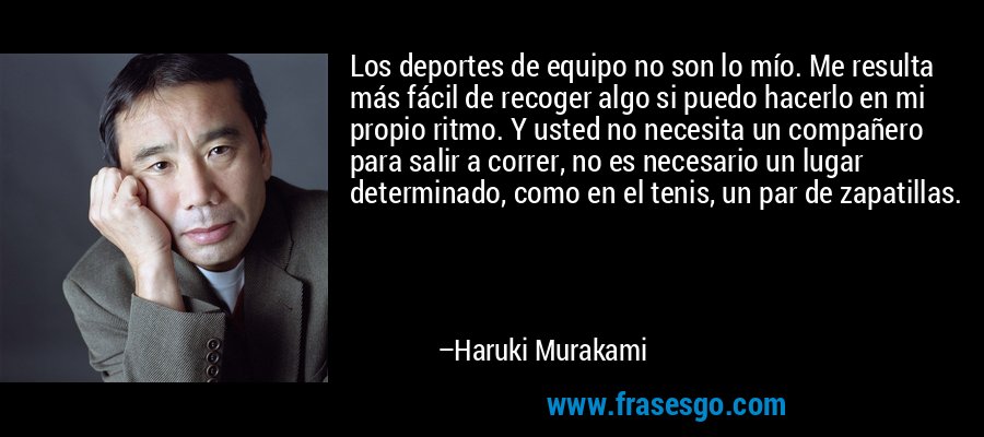 Los deportes de equipo no son lo mío. Me resulta más fácil de recoger algo si puedo hacerlo en mi propio ritmo. Y usted no necesita un compañero para salir a correr, no es necesario un lugar determinado, como en el tenis, un par de zapatillas. – Haruki Murakami