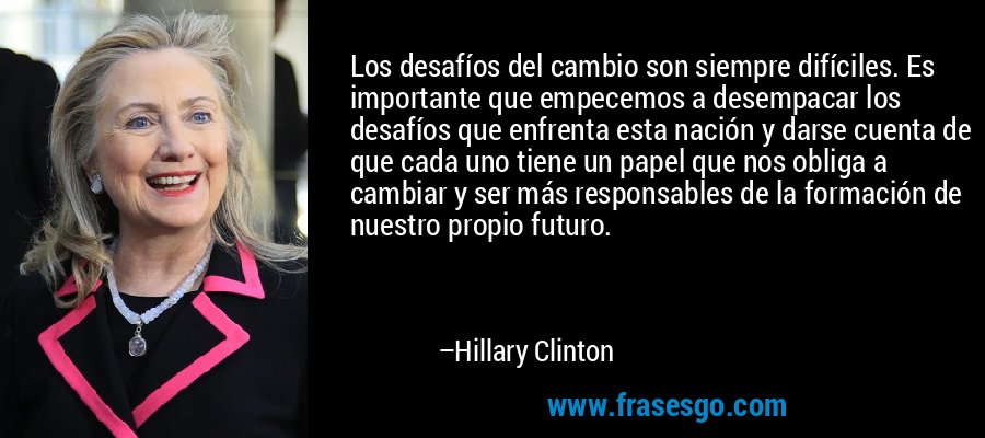 Los desafíos del cambio son siempre difíciles. Es importante que empecemos a desempacar los desafíos que enfrenta esta nación y darse cuenta de que cada uno tiene un papel que nos obliga a cambiar y ser más responsables de la formación de nuestro propio futuro. – Hillary Clinton