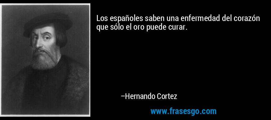 Los españoles saben una enfermedad del corazón que sólo el oro puede curar. – Hernando Cortez