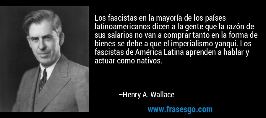 Los fascistas en la mayoría de los países latinoamericanos dicen a la gente que la razón de sus salarios no van a comprar tanto en la forma de bienes se debe a que el imperialismo yanqui. Los fascistas de América Latina aprenden a hablar y actuar como nativos. – Henry A. Wallace
