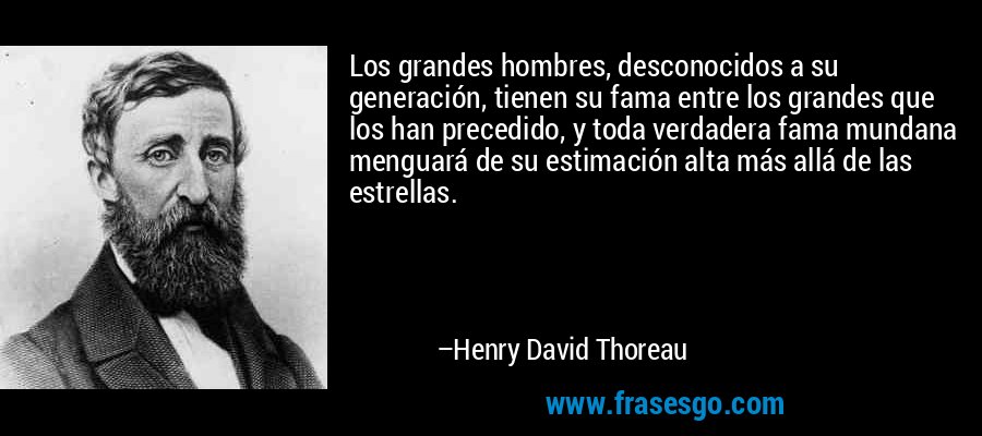 Los grandes hombres, desconocidos a su generación, tienen su fama entre los grandes que los han precedido, y toda verdadera fama mundana menguará de su estimación alta más allá de las estrellas. – Henry David Thoreau