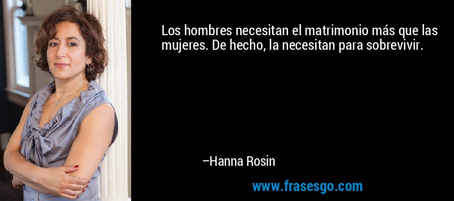 Los hombres necesitan el matrimonio más que las mujeres. De hecho, la necesitan para sobrevivir. – Hanna Rosin