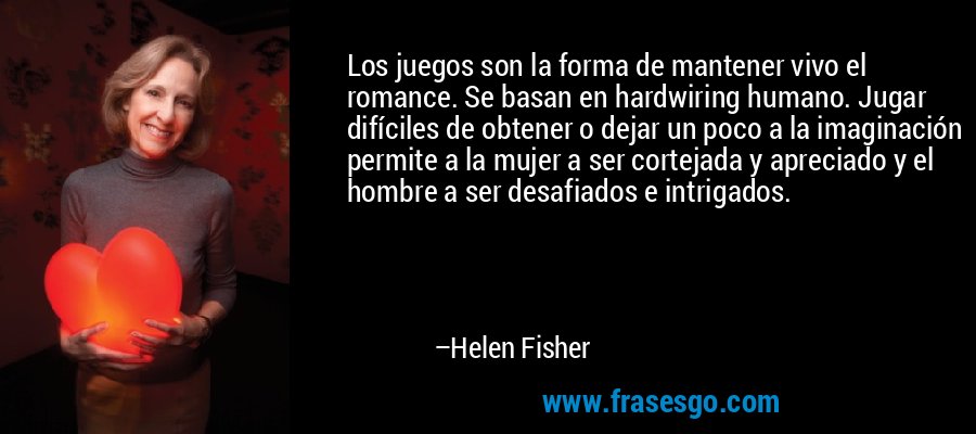 Los juegos son la forma de mantener vivo el romance. Se basan en hardwiring humano. Jugar difíciles de obtener o dejar un poco a la imaginación permite a la mujer a ser cortejada y apreciado y el hombre a ser desafiados e intrigados. – Helen Fisher