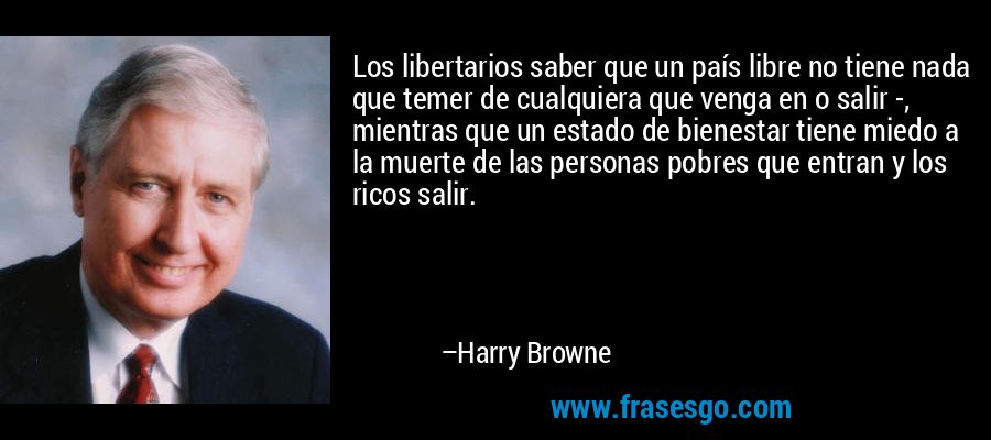 Los libertarios saber que un país libre no tiene nada que temer de cualquiera que venga en o salir -, mientras que un estado de bienestar tiene miedo a la muerte de las personas pobres que entran y los ricos salir. – Harry Browne