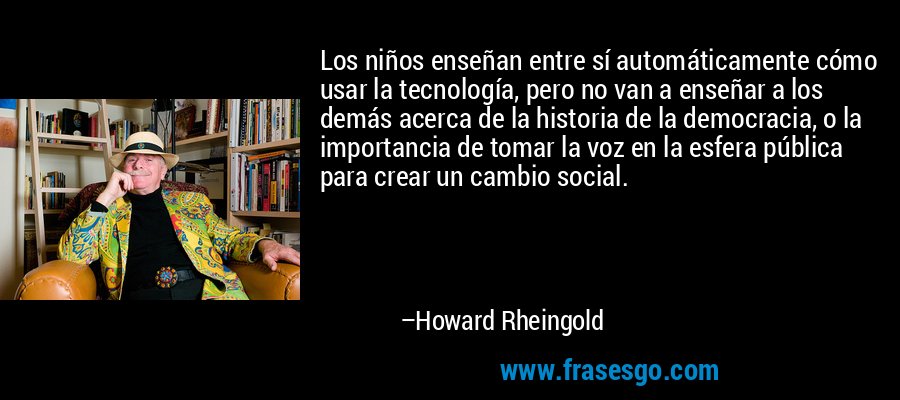 Los niños enseñan entre sí automáticamente cómo usar la tecnología, pero no van a enseñar a los demás acerca de la historia de la democracia, o la importancia de tomar la voz en la esfera pública para crear un cambio social. – Howard Rheingold