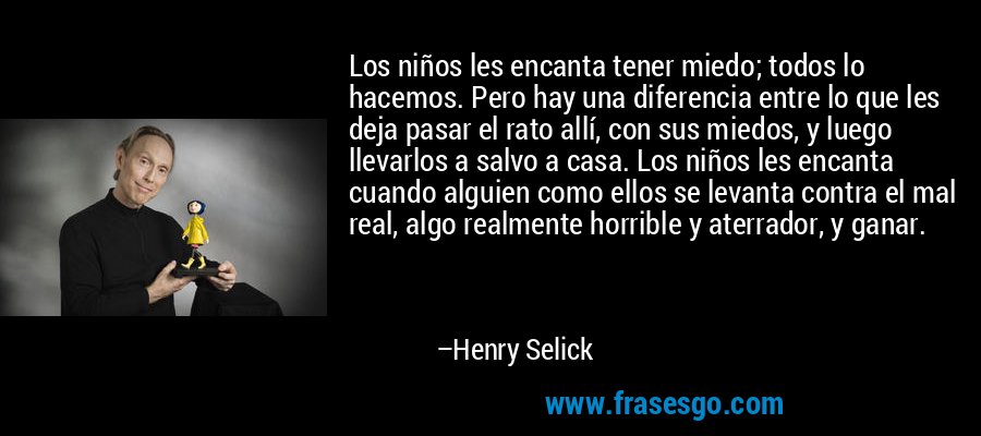 Los niños les encanta tener miedo; todos lo hacemos. Pero hay una diferencia entre lo que les deja pasar el rato allí, con sus miedos, y luego llevarlos a salvo a casa. Los niños les encanta cuando alguien como ellos se levanta contra el mal real, algo realmente horrible y aterrador, y ganar. – Henry Selick