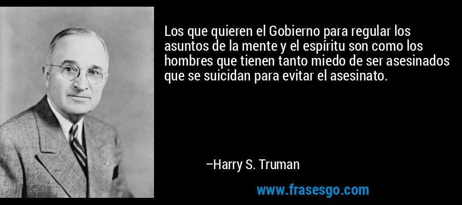 Los que quieren el Gobierno para regular los asuntos de la mente y el espíritu son como los hombres que tienen tanto miedo de ser asesinados que se suicidan para evitar el asesinato. – Harry S. Truman