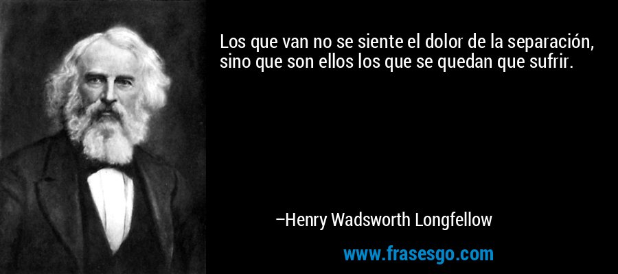 Los que van no se siente el dolor de la separación, sino que son ellos los que se quedan que sufrir. – Henry Wadsworth Longfellow