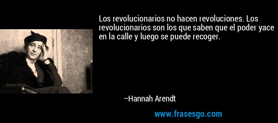 Los revolucionarios no hacen revoluciones. Los revolucionarios son los que saben que el poder yace en la calle y luego se puede recoger. – Hannah Arendt