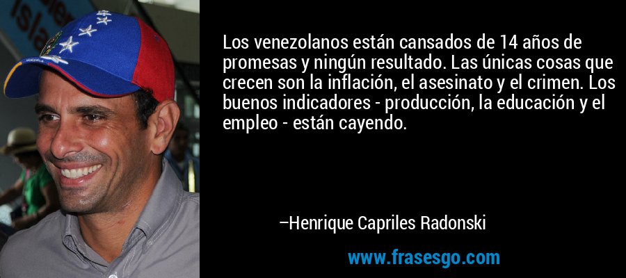 Los venezolanos están cansados ​​de 14 años de promesas y ningún resultado. Las únicas cosas que crecen son la inflación, el asesinato y el crimen. Los buenos indicadores - producción, la educación y el empleo - están cayendo. – Henrique Capriles Radonski
