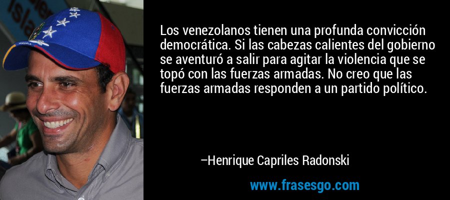Los venezolanos tienen una profunda convicción democrática. Si las cabezas calientes del gobierno se aventuró a salir para agitar la violencia que se topó con las fuerzas armadas. No creo que las fuerzas armadas responden a un partido político. – Henrique Capriles Radonski