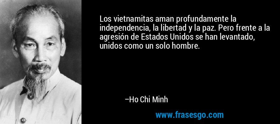 Los vietnamitas aman profundamente la independencia, la libertad y la paz. Pero frente a la agresión de Estados Unidos se han levantado, unidos como un solo hombre. – Ho Chi Minh