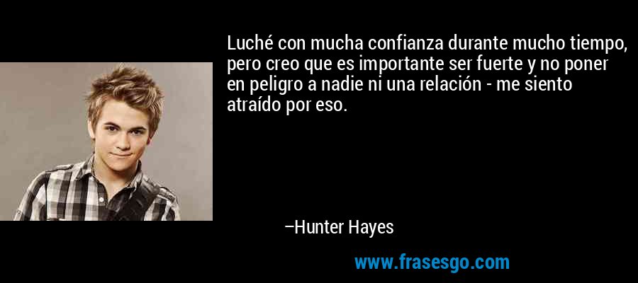 Luché con mucha confianza durante mucho tiempo, pero creo que es importante ser fuerte y no poner en peligro a nadie ni una relación - me siento atraído por eso. – Hunter Hayes