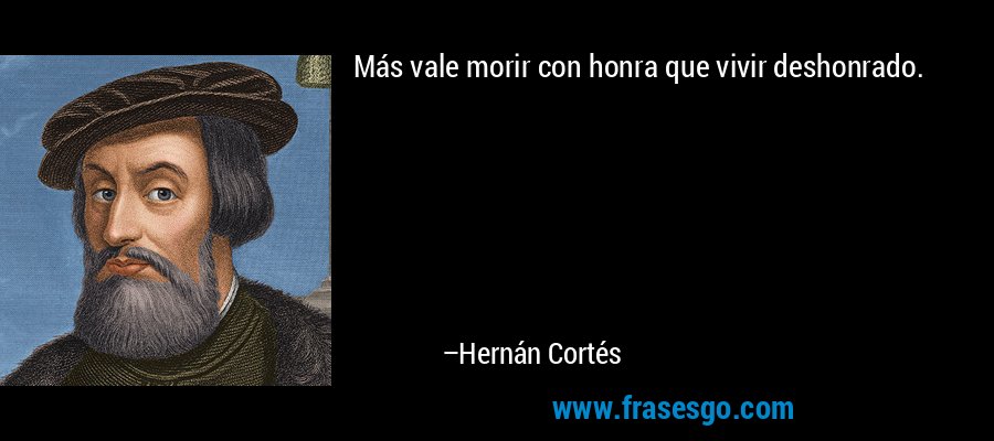 Más vale morir con honra que vivir deshonrado. – Hernán Cortés
