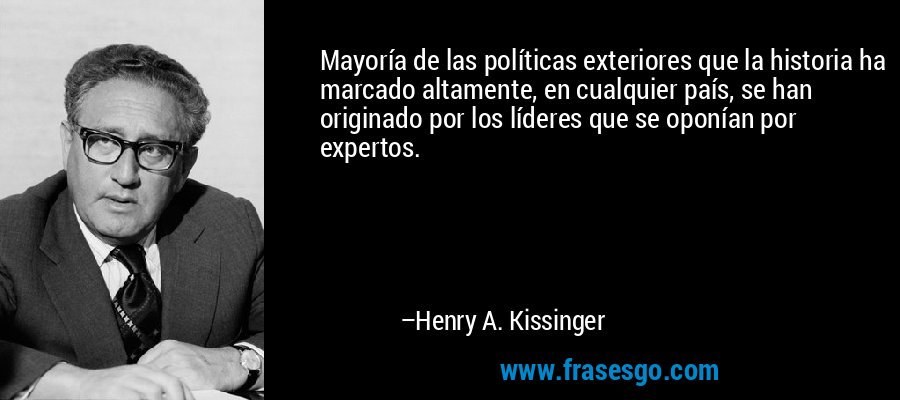 Mayoría de las políticas exteriores que la historia ha marcado altamente, en cualquier país, se han originado por los líderes que se oponían por expertos. – Henry A. Kissinger